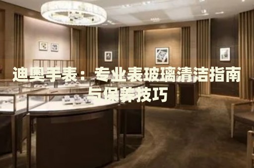 迪奧手表：專業(yè)表玻璃清潔指南與保養(yǎng)技巧