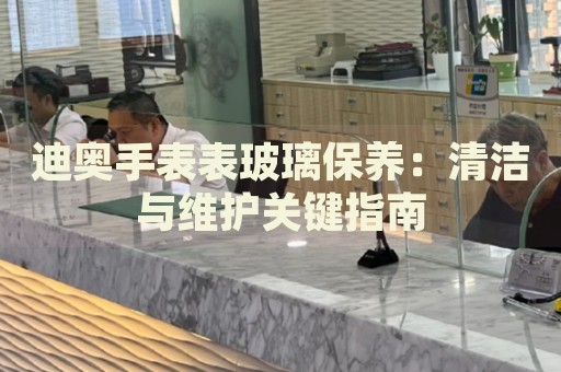 迪奧手表表玻璃保養(yǎng)：清潔與維護(hù)關(guān)鍵指南