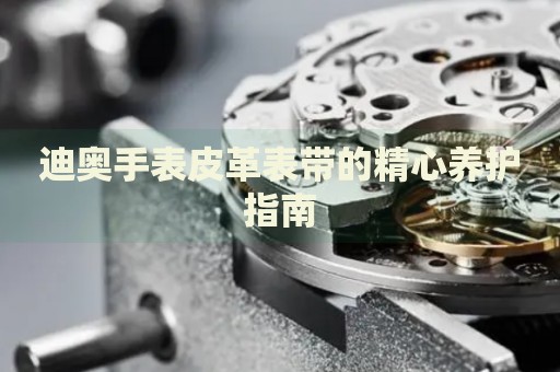 迪奧手表皮革表帶的精心養(yǎng)護(hù)指南