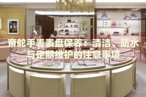 帝舵手表表盤保養(yǎng)：清潔、防水與定期維護(hù)的注意事項(xiàng)