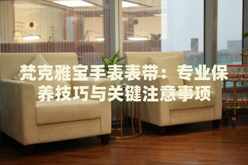 梵克雅寶手表表帶：專業(yè)保養(yǎng)技巧與關(guān)鍵注意事項
