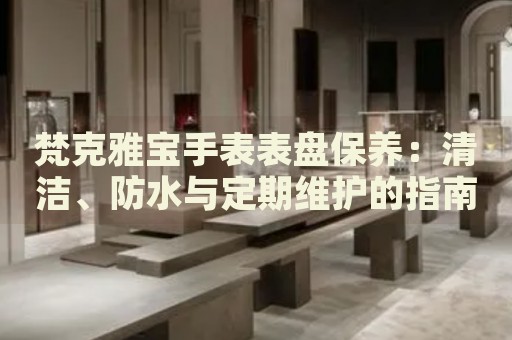 梵克雅寶手表表盤保養(yǎng)：清潔、防水與定期維護(hù)的指南