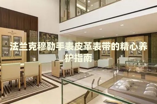 法蘭克穆勒手表皮革表帶的精心養(yǎng)護(hù)指南