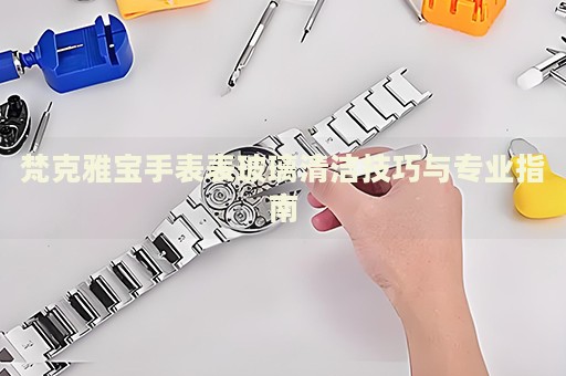 梵克雅寶手表表玻璃清潔技巧與專業(yè)指南
