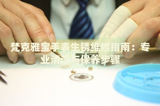 梵克雅寶手表生銹維修指南：專業(yè)清潔與保養(yǎng)步驟
