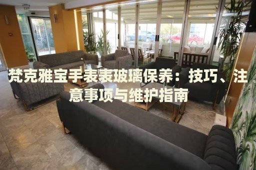 梵克雅寶手表表玻璃保養(yǎng)：技巧、注意事項與維護(hù)指南