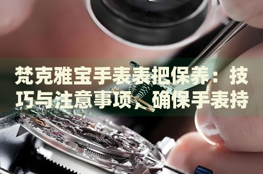 梵克雅寶手表表把保養(yǎng)：技巧與注意事項，確保手表持久魅力
