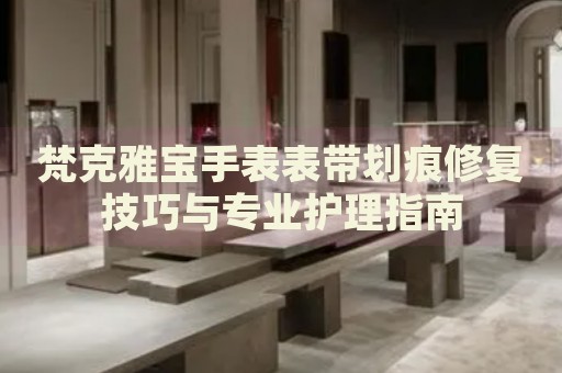 梵克雅寶手表表帶劃痕修復(fù)技巧與專業(yè)護(hù)理指南
