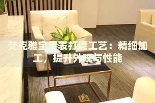 梵克雅寶手表打磨工藝：精細(xì)加工，提升外觀與性能