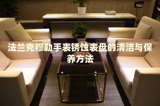 法蘭克穆勒手表銹蝕表盤的清潔與保養(yǎng)方法