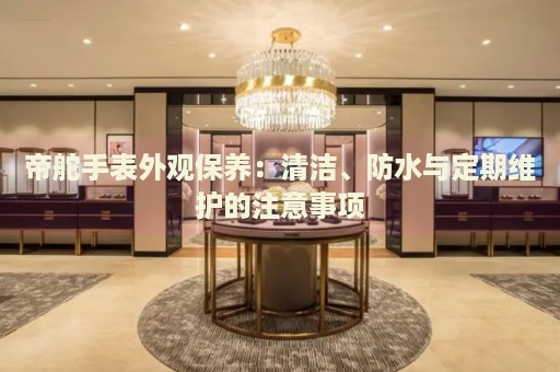 帝舵手表外觀保養(yǎng)：清潔、防水與定期維護的注意事項