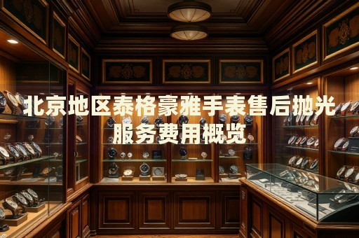 北京地區(qū)泰格豪雅手表售后拋光服務(wù)費(fèi)用概覽