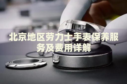 北京地區(qū)勞力士手表保養(yǎng)服務(wù)及費(fèi)用詳解