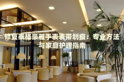 修復泰格豪雅手表表帶劃痕：專業(yè)方法與家庭護理指南