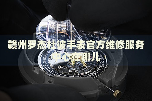 贛州羅杰杜彼手表官方維修服務(wù)中心在哪兒