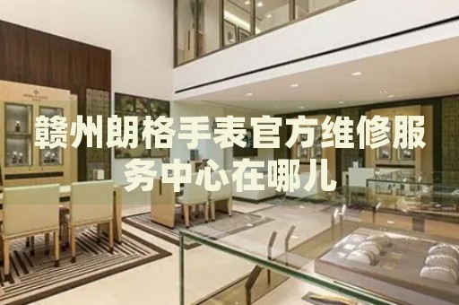贛州朗格手表官方維修服務(wù)中心在哪兒