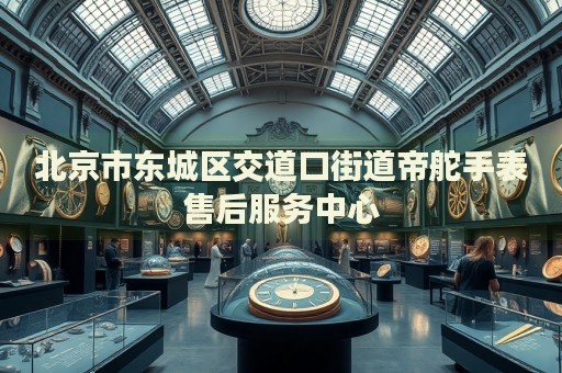 北京市東城區(qū)交道口街道帝舵手表售后服務(wù)中心