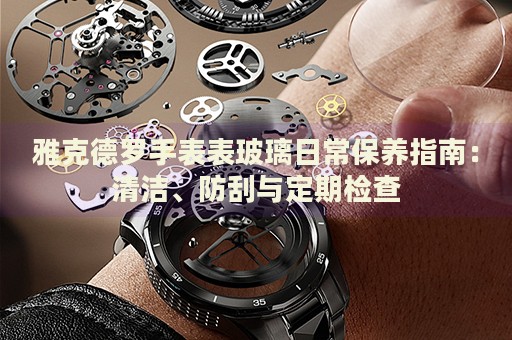 雅克德羅手表表玻璃日常保養(yǎng)指南：清潔、防刮與定期檢查