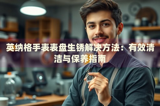 英納格手表表盤生銹解決方法：有效清潔與保養(yǎng)指南