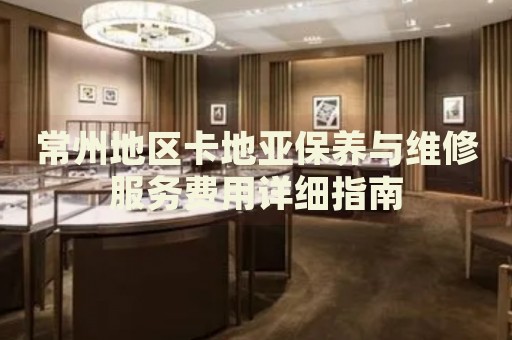 常州地區(qū)卡地亞保養(yǎng)與維修服務(wù)費(fèi)用詳細(xì)指南