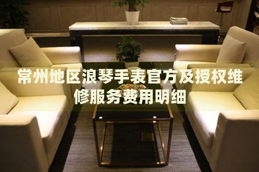 常州地區(qū)浪琴手表官方及授權(quán)維修服務(wù)費(fèi)用明細(xì)