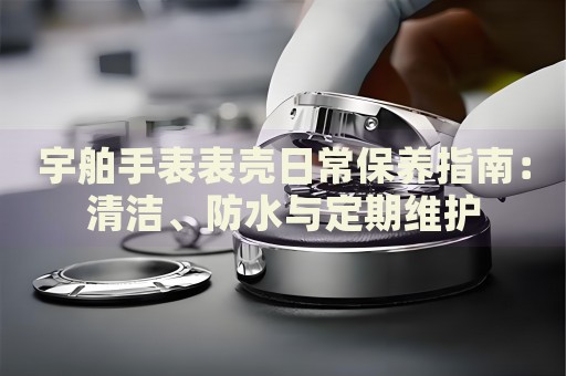 宇舶手表表殼日常保養(yǎng)指南：清潔、防水與定期維護(hù)