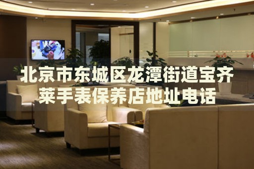 北京市東城區(qū)龍?zhí)督值缹汖R萊手表保養(yǎng)店地址電話(huà)