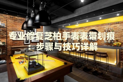 專(zhuān)業(yè)修復(fù)芝柏手表表帶劃痕：步驟與技巧詳解