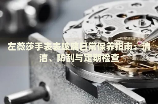 左薇莎手表表玻璃日常保養(yǎng)指南：清潔、防刮與定期檢查