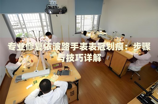 專(zhuān)業(yè)修復(fù)依波路手表表冠劃痕：步驟與技巧詳解