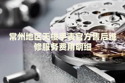 常州地區(qū)天梭手表官方售后維修服務(wù)費(fèi)用明細(xì)