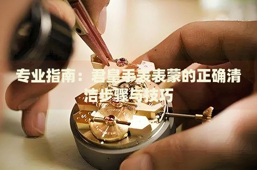 專業(yè)指南：君皇手表表蒙的正確清潔步驟與技巧