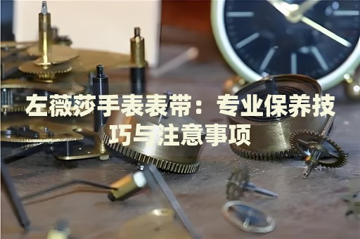 左薇莎手表表帶：專業(yè)保養(yǎng)技巧與注意事項