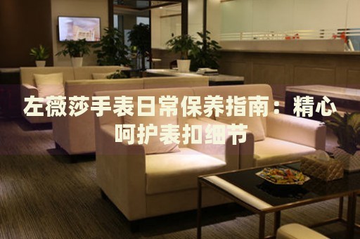 左薇莎手表日常保養(yǎng)指南：精心呵護(hù)表扣細(xì)節(jié)