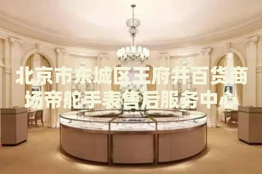北京市東城區(qū)王府井百貨商場帝舵手表售后服務(wù)中心
