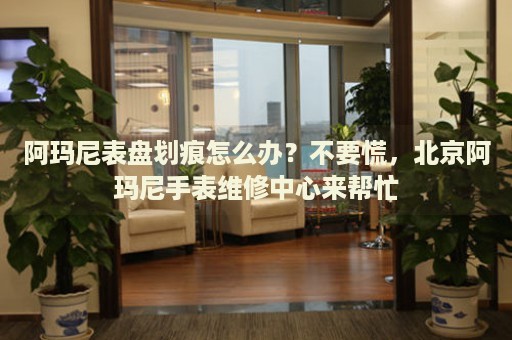 阿瑪尼表盤劃痕怎么辦？不要慌，北京阿瑪尼手表維修中心來幫忙