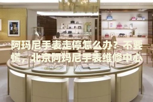 阿瑪尼手表走停怎么辦？不要慌，北京阿瑪尼手表維修中心來幫忙