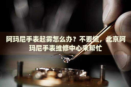 阿瑪尼手表起霧怎么辦？不要慌，北京阿瑪尼手表維修中心來幫忙