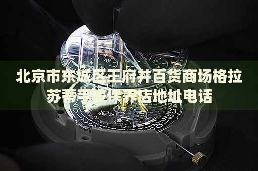 北京市東城區(qū)王府井百貨商場格拉蘇蒂手表保養(yǎng)店地址電話