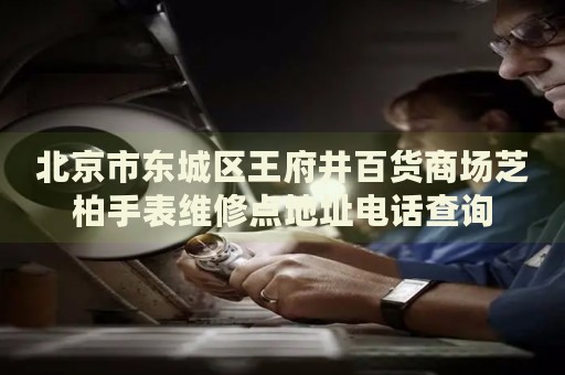 北京市東城區(qū)王府井百貨商場芝柏手表維修點地址電話查詢