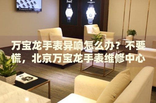萬(wàn)寶龍手表異響怎么辦？不要慌，北京萬(wàn)寶龍手表維修中心來(lái)幫忙