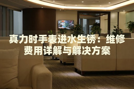 真力時(shí)手表進(jìn)水生銹：維修費(fèi)用詳解與解決方案