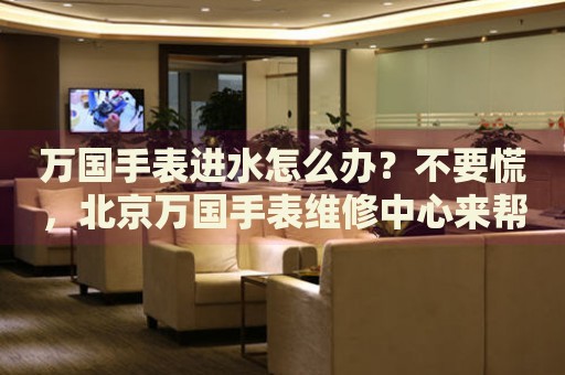 萬(wàn)國(guó)手表進(jìn)水怎么辦？不要慌，北京萬(wàn)國(guó)手表維修中心來(lái)幫忙