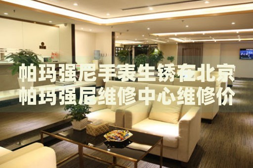 帕瑪強(qiáng)尼手表生銹在北京帕瑪強(qiáng)尼維修中心維修價(jià)格多少錢？