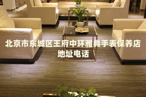 北京市東城區(qū)王府中環(huán)雅典手表保養(yǎng)店地址電話
