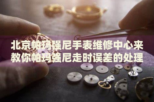 北京帕瑪強(qiáng)尼手表維修中心來(lái)教你帕瑪強(qiáng)尼走時(shí)誤差的處理方法都有哪些？