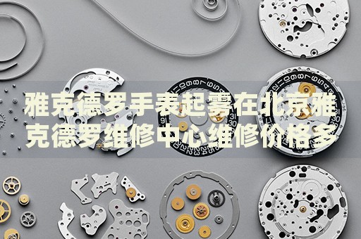 雅克德羅手表起霧在北京雅克德羅維修中心維修價(jià)格多少錢？