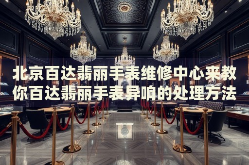 北京百達(dá)翡麗手表維修中心來(lái)教你百達(dá)翡麗手表異響的處理方法都有哪些？
