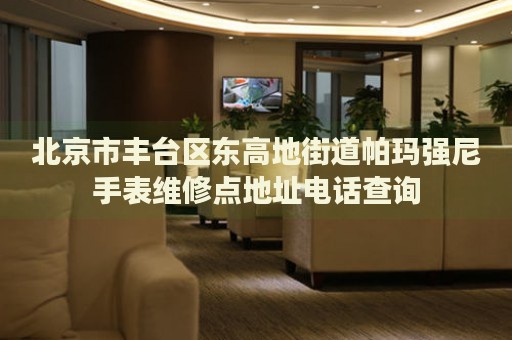 北京市豐臺區(qū)東高地街道帕瑪強尼手表維修點地址電話查詢