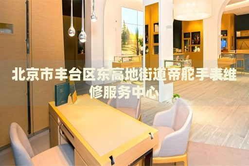 北京市豐臺(tái)區(qū)東高地街道帝舵手表維修服務(wù)中心